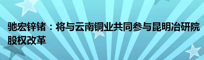 驰宏锌锗：将与云南铜业共同参与昆明冶研院股权改革