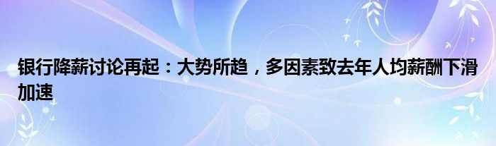 银行降薪讨论再起：大势所趋，多因素致去年人均薪酬下滑加速