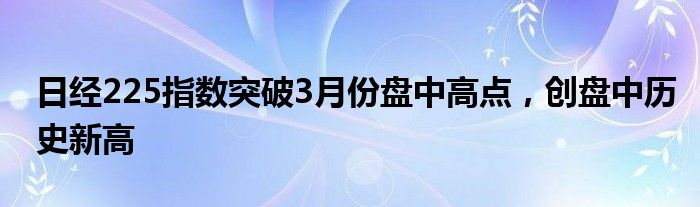 日经225指数突破3月份盘中高点，创盘中历史新高