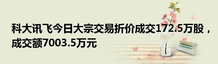 科大讯飞今日大宗交易折价成交172.5万股，成交额7003.5万元