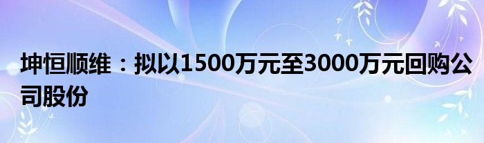 坤恒顺维：拟以1500万元至3000万元回购公司股份