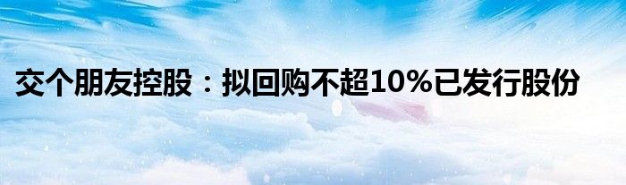 交个朋友控股：拟回购不超10%已发行股份