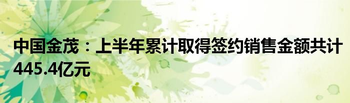 中国金茂：上半年累计取得签约销售金额共计445.4亿元