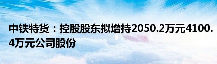 中铁特货：控股股东拟增持2050.2万元4100.4万元公司股份