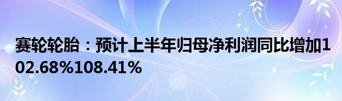 赛轮轮胎：预计上半年归母净利润同比增加102.68%108.41%