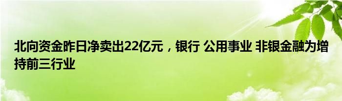 北向资金昨日净卖出22亿元，银行 公用事业 非银金融为增持前三行业