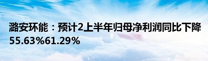 潞安环能：预计2上半年归母净利润同比下降55.63%61.29%