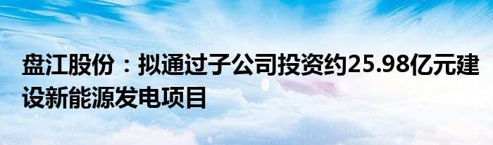 盘江股份：拟通过子公司投资约25.98亿元建设新能源发电项目