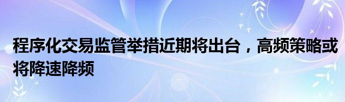 程序化交易监管举措近期将出台，高频策略或将降速降频