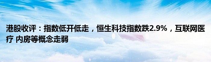 港股收评：指数低开低走，恒生科技指数跌2.9%，互联网医疗 内房等概念走弱