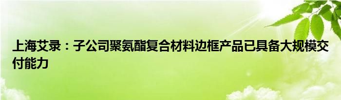 上海艾录：子公司聚氨酯复合材料边框产品已具备大规模交付能力