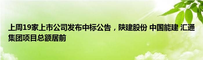 上周19家上市公司发布中标公告，陕建股份 中国能建 汇通集团项目总额居前