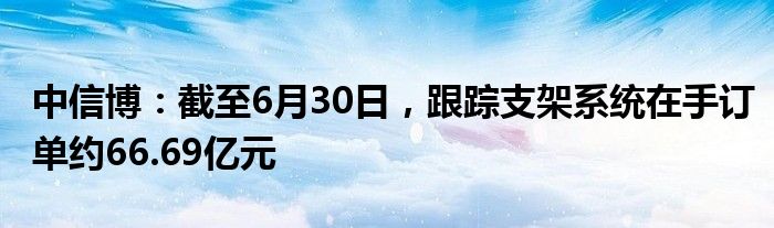 中信博：截至6月30日，跟踪支架系统在手订单约66.69亿元