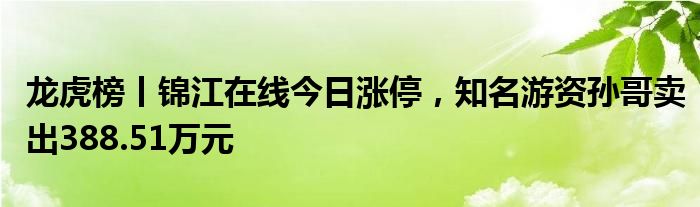 龙虎榜丨锦江在线今日涨停，知名游资孙哥卖出388.51万元