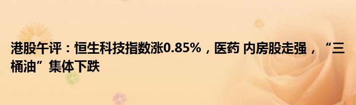 港股午评：恒生科技指数涨0.85%，医药 内房股走强，“三桶油”集体下跌