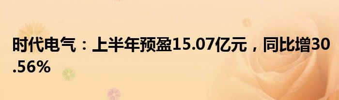 时代电气：上半年预盈15.07亿元，同比增30.56%