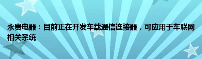 永贵电器：目前正在开发车载通信连接器，可应用于车联网相关系统