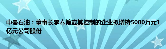 中曼石油：董事长李春第或其控制的企业拟增持5000万元1亿元公司股份