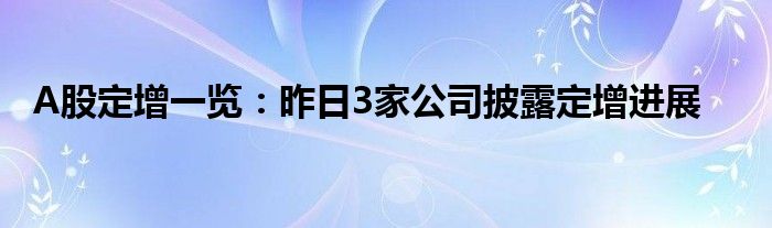 A股定增一览：昨日3家公司披露定增进展