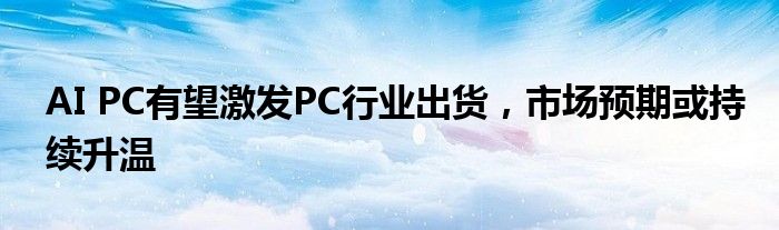 AI PC有望激发PC行业出货，市场预期或持续升温