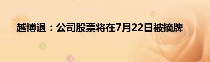 越博退：公司股票将在7月22日被摘牌