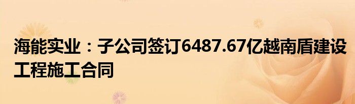 海能实业：子公司签订6487.67亿越南盾建设工程施工合同