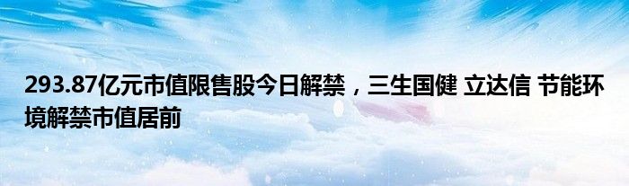 293.87亿元市值限售股今日解禁，三生国健 立达信 节能环境解禁市值居前