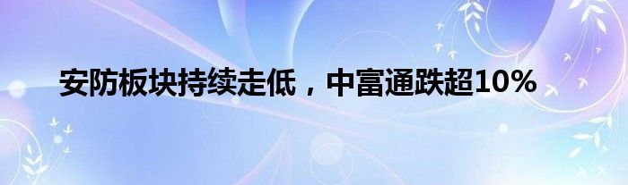 安防板块持续走低，中富通跌超10%