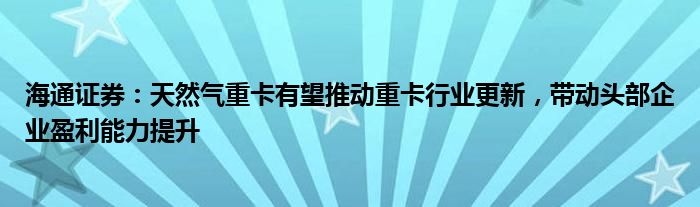 海通证券：天然气重卡有望推动重卡行业更新，带动头部企业盈利能力提升