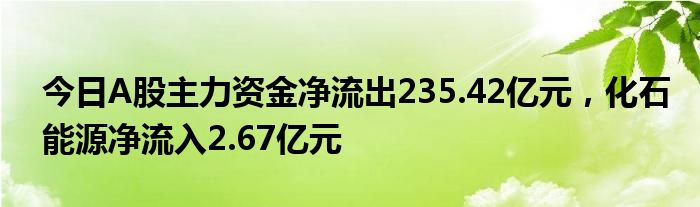 今日A股主力资金净流出235.42亿元，化石能源净流入2.67亿元