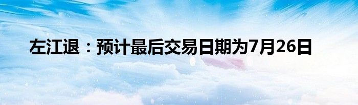 左江退：预计最后交易日期为7月26日