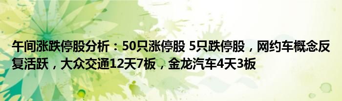 午间涨跌停股分析：50只涨停股 5只跌停股，网约车概念反复活跃，大众交通12天7板，金龙汽车4天3板