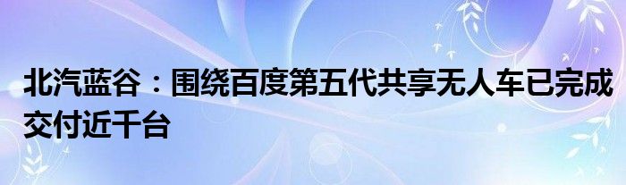 北汽蓝谷：围绕百度第五代共享无人车已完成交付近千台