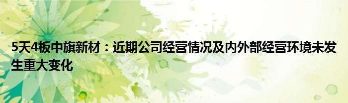 5天4板中旗新材：近期公司经营情况及内外部经营环境未发生重大变化