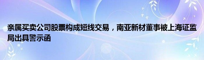 亲属买卖公司股票构成短线交易，南亚新材董事被上海证监局出具警示函