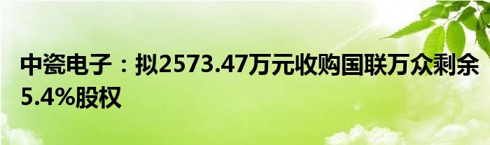 中瓷电子：拟2573.47万元收购国联万众剩余5.4%股权