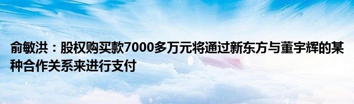 俞敏洪：股权购买款7000多万元将通过新东方与董宇辉的某种合作关系来进行支付