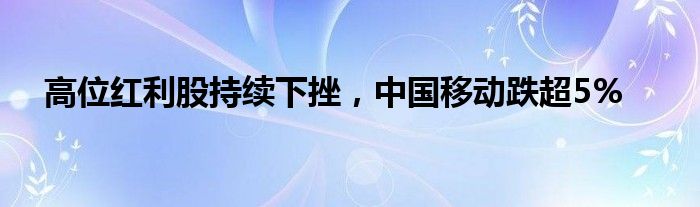 高位红利股持续下挫，中国移动跌超5%