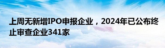 上周无新增IPO申报企业，2024年已公布终止审查企业341家