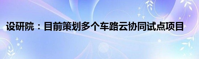 设研院：目前策划多个车路云协同试点项目