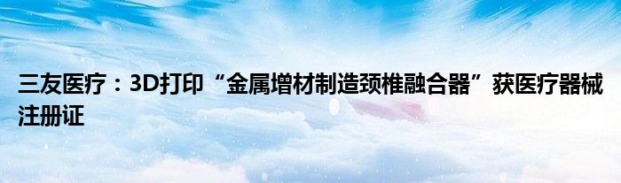 三友医疗：3D打印“金属增材制造颈椎融合器”获医疗器械注册证