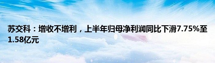 苏交科：增收不增利，上半年归母净利润同比下滑7.75%至1.58亿元