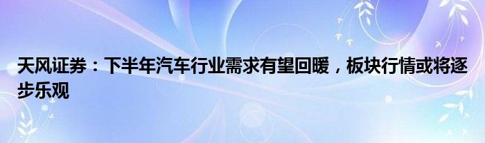 天风证券：下半年汽车行业需求有望回暖，板块行情或将逐步乐观