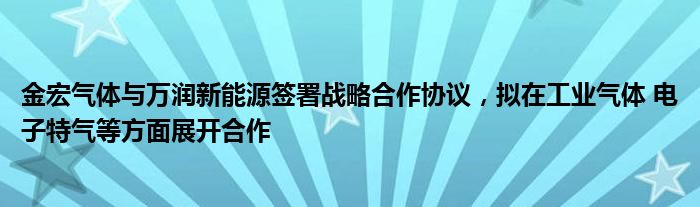 金宏气体与万润新能源签署战略合作协议，拟在工业气体 电子特气等方面展开合作