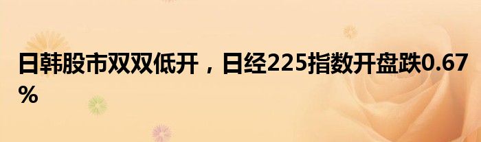 日韩股市双双低开，日经225指数开盘跌0.67%