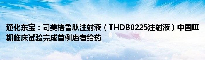 通化东宝：司美格鲁肽注射液（THDB0225注射液）中国III期临床试验完成首例患者给药