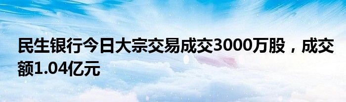 民生银行今日大宗交易成交3000万股，成交额1.04亿元