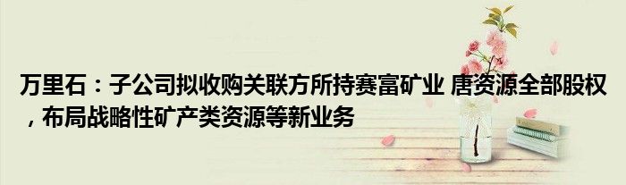 万里石：子公司拟收购关联方所持赛富矿业 唐资源全部股权，布局战略性矿产类资源等新业务