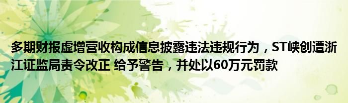 多期财报虚增营收构成信息披露违法违规行为，ST峡创遭浙江证监局责令改正 给予警告，并处以60万元罚款