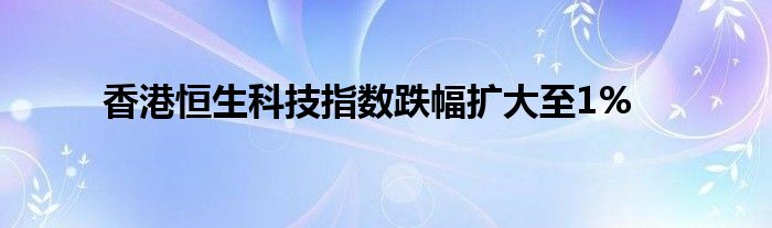 香港恒生科技指数跌幅扩大至1%